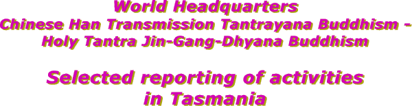 Selected reporting of activities of 
the World Headquarters of
Chinese Han Transmission Tantrayana Buddhism - 
Holy Tantra Jin-Gang-Dhyana Buddhism
in Tasmania